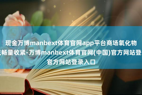 现金万博manbext体育官网app平台商场氧化物现货流畅量收紧-万博manbext体育官网(中国)官方网站登录入口