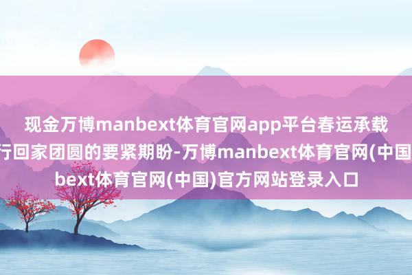 现金万博manbext体育官网app平台春运承载着亿万东谈主民内行回家团圆的要紧期盼-万博manbext体育官网(中国)官方网站登录入口