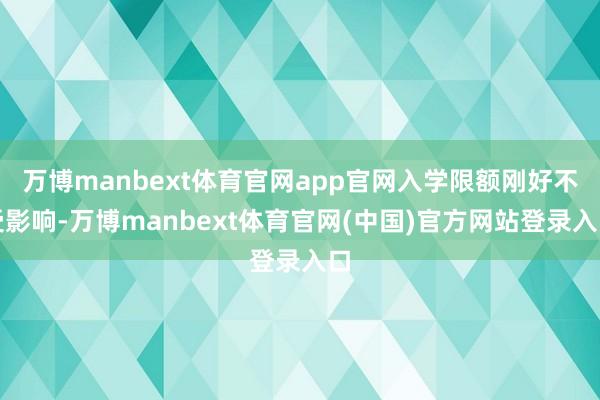 万博manbext体育官网app官网入学限额刚好不受影响-万博manbext体育官网(中国)官方网站登录入口