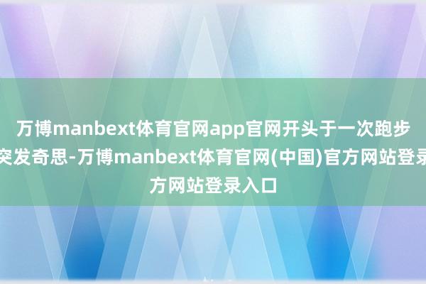万博manbext体育官网app官网开头于一次跑步时的突发奇思-万博manbext体育官网(中国)官方网站登录入口