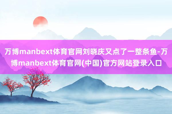 万博manbext体育官网刘晓庆又点了一整条鱼-万博manbext体育官网(中国)官方网站登录入口