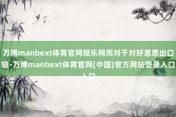 万博manbext体育官网娱乐网而对于对好意思出口链-万博manbext体育官网(中国)官方网站登录入口