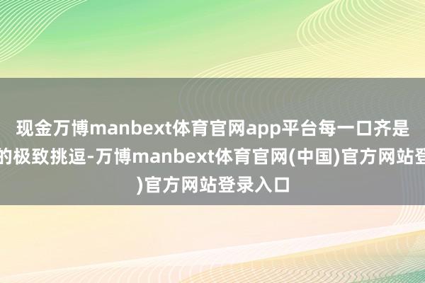 现金万博manbext体育官网app平台每一口齐是对味觉的极致挑逗-万博manbext体育官网(中国)官方网站登录入口