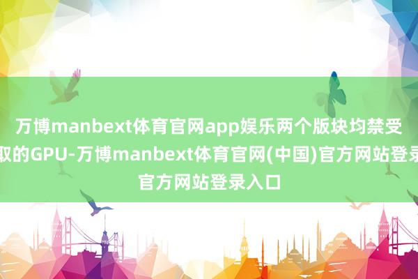 万博manbext体育官网app娱乐两个版块均禁受了换取的GPU-万博manbext体育官网(中国)官方网站登录入口