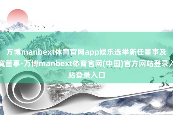 万博manbext体育官网app娱乐选举新任董事及寂寞董事-万博manbext体育官网(中国)官方网站登录入口