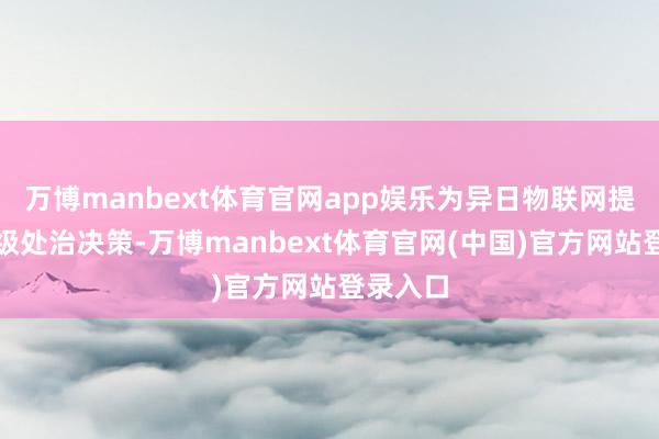 万博manbext体育官网app娱乐为异日物联网提供寰球级处治决策-万博manbext体育官网(中国)官方网站登录入口