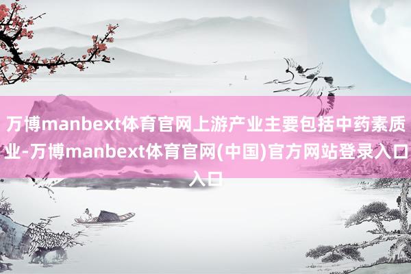 万博manbext体育官网上游产业主要包括中药素质业-万博manbext体育官网(中国)官方网站登录入口