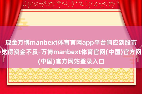 现金万博manbext体育官网app平台响应到股市中投资者会觉得资金不及-万博manbext体育官网(中国)官方网站登录入口