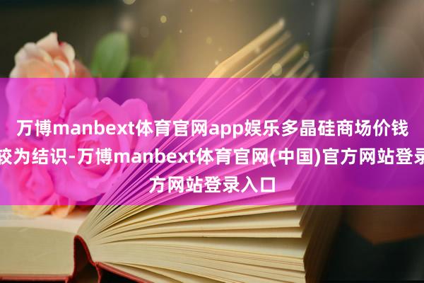 万博manbext体育官网app娱乐多晶硅商场价钱全体较为结识-万博manbext体育官网(中国)官方网站登录入口