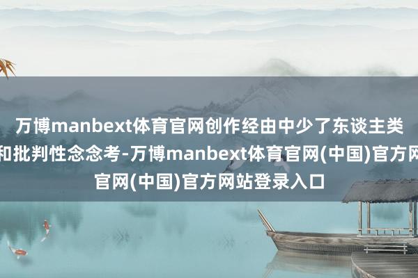 万博manbext体育官网创作经由中少了东谈主类的深度参与和批判性念念考-万博manbext体育官网(中国)官方网站登录入口