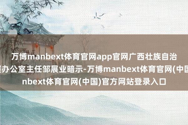 万博manbext体育官网app官网广西壮族自治区产业园区改造发展办公室主任邹展业暗示-万博manbext体育官网(中国)官方网站登录入口