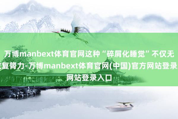 万博manbext体育官网这种“碎屑化睡觉”不仅无法收复膂力-万博manbext体育官网(中国)官方网站登录入口