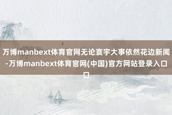 万博manbext体育官网无论寰宇大事依然花边新闻-万博manbext体育官网(中国)官方网站登录入口