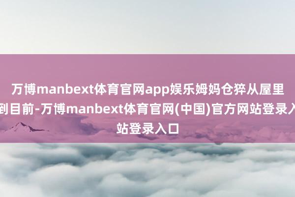 万博manbext体育官网app娱乐姆妈仓猝从屋里来到目前-万博manbext体育官网(中国)官方网站登录入口