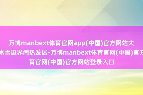 万博manbext体育官网app(中国)官方网站大家体育作事在冰雪边界闹热发展-万博manbext体育官网(中国)官方网站登录入口