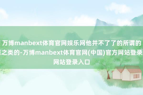 万博manbext体育官网娱乐网他并不了了的所谓的低廉之类的-万博manbext体育官网(中国)官方网站登录入口