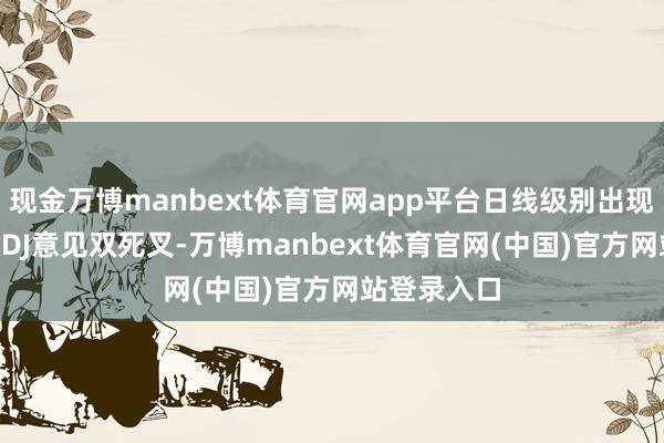 现金万博manbext体育官网app平台日线级别出现MACD与KDJ意见双死叉-万博manbext体育官网(中国)官方网站登录入口