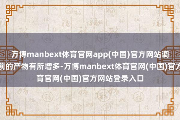 万博manbext体育官网app(中国)官方网站调度鸿沟比较此前的产物有所增多-万博manbext体育官网(中国)官方网站登录入口
