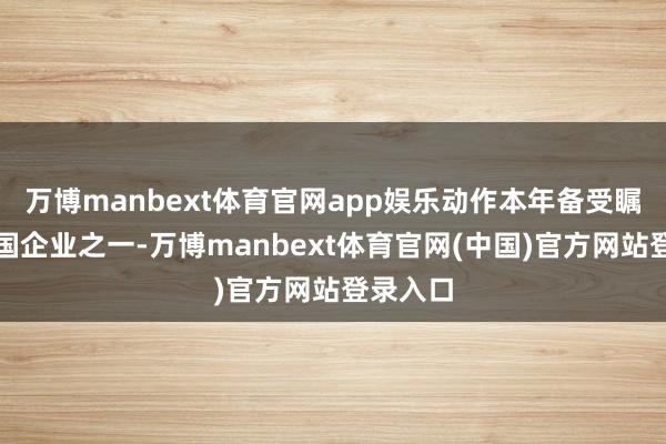万博manbext体育官网app娱乐动作本年备受瞩贪图中国企业之一-万博manbext体育官网(中国)官方网站登录入口