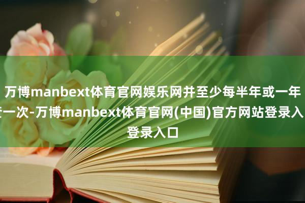 万博manbext体育官网娱乐网并至少每半年或一年查一次-万博manbext体育官网(中国)官方网站登录入口