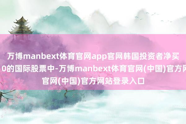 万博manbext体育官网app官网韩国投资者净买入限制排前10的国际股票中-万博manbext体育官网(中国)官方网站登录入口