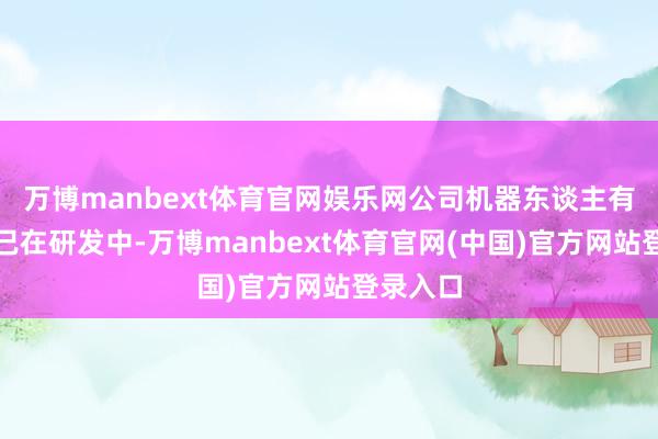 万博manbext体育官网娱乐网公司机器东谈主有关芯片已在研发中-万博manbext体育官网(中国)官方网站登录入口