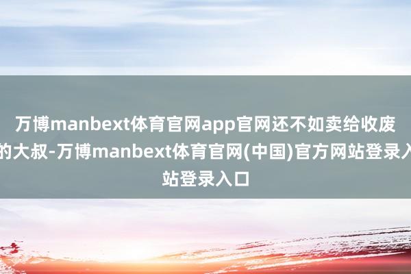 万博manbext体育官网app官网还不如卖给收废品的大叔-万博manbext体育官网(中国)官方网站登录入口