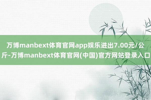 万博manbext体育官网app娱乐进出7.00元/公斤-万博manbext体育官网(中国)官方网站登录入口