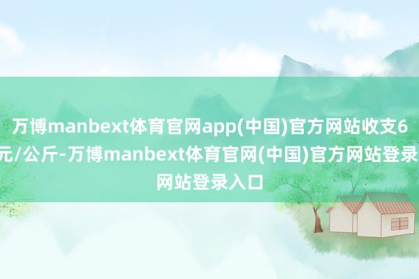 万博manbext体育官网app(中国)官方网站收支6.00元/公斤-万博manbext体育官网(中国)官方网站登录入口