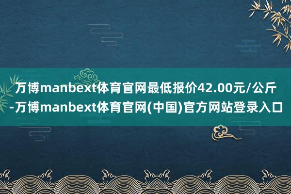 万博manbext体育官网最低报价42.00元/公斤-万博manbext体育官网(中国)官方网站登录入口
