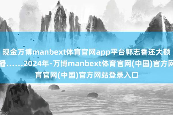 现金万博manbext体育官网app平台郭志香还大额打赏了男主播……　　2024年-万博manbext体育官网(中国)官方网站登录入口