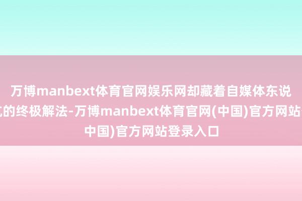 万博manbext体育官网娱乐网却藏着自媒体东说念主避坑的终极解法-万博manbext体育官网(中国)官方网站登录入口