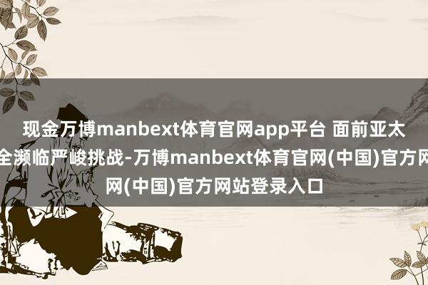 现金万博manbext体育官网app平台 面前亚太地区海上安全濒临严峻挑战-万博manbext体育官网(中国)官方网站登录入口