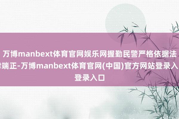 万博manbext体育官网娱乐网握勤民警严格依据法律端正-万博manbext体育官网(中国)官方网站登录入口