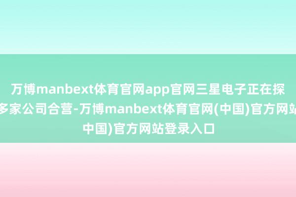 万博manbext体育官网app官网三星电子正在探索与中国多家公司合营-万博manbext体育官网(中国)官方网站登录入口