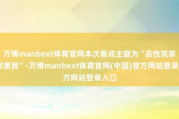 万博manbext体育官网本次看成主题为“品性筑家 好房惠民”-万博manbext体育官网(中国)官方网站登录入口
