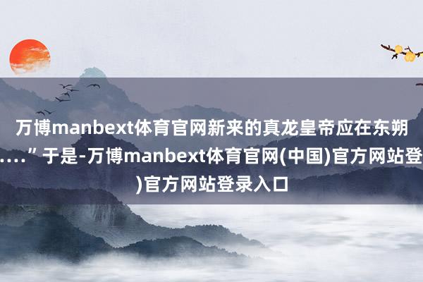 万博manbext体育官网新来的真龙皇帝应在东朔标的……”于是-万博manbext体育官网(中国)官方网站登录入口