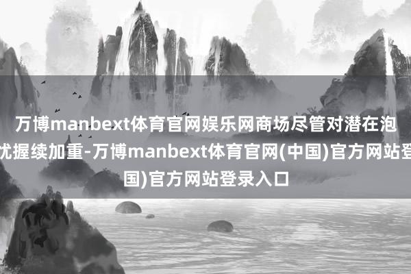 万博manbext体育官网娱乐网商场尽管对潜在泡沫的担忧握续加重-万博manbext体育官网(中国)官方网站登录入口