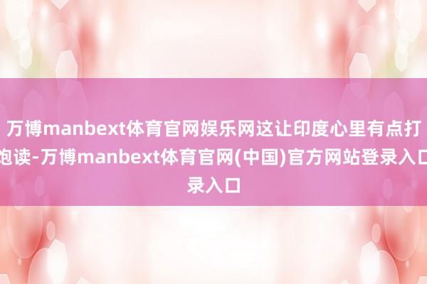 万博manbext体育官网娱乐网这让印度心里有点打饱读-万博manbext体育官网(中国)官方网站登录入口
