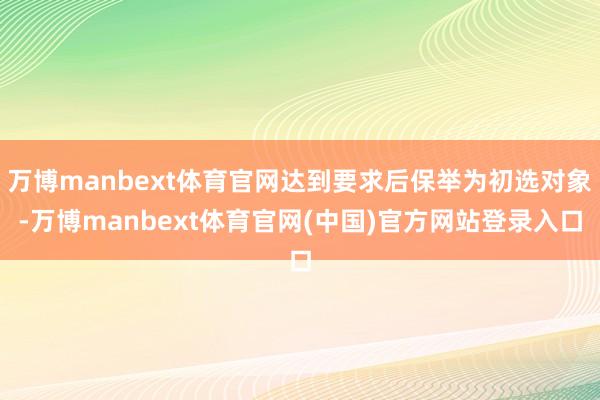 万博manbext体育官网达到要求后保举为初选对象-万博manbext体育官网(中国)官方网站登录入口