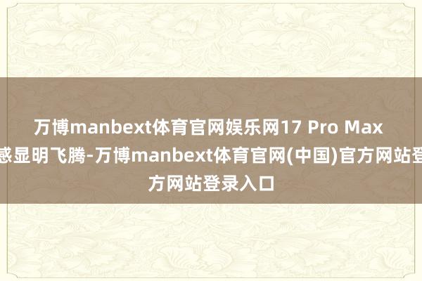 万博manbext体育官网娱乐网17 Pro Max 的重量感显明飞腾-万博manbext体育官网(中国)官方网站登录入口