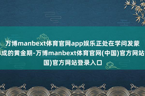 万博manbext体育官网app娱乐正处在学问发蒙与风气养成的黄金期-万博manbext体育官网(中国)官方网站登录入口