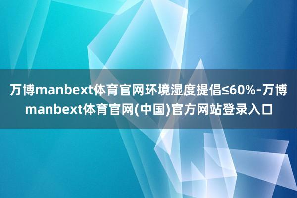 万博manbext体育官网环境湿度提倡≤60%-万博manbext体育官网(中国)官方网站登录入口