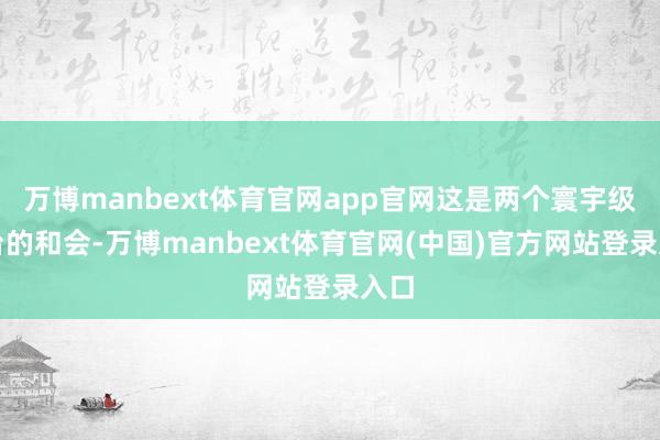 万博manbext体育官网app官网这是两个寰宇级平台的和会-万博manbext体育官网(中国)官方网站登录入口