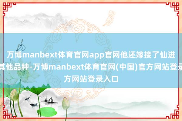万博manbext体育官网app官网他还嫁接了仙进奉等其他品种-万博manbext体育官网(中国)官方网站登录入口