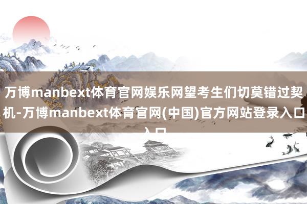 万博manbext体育官网娱乐网望考生们切莫错过契机-万博manbext体育官网(中国)官方网站登录入口
