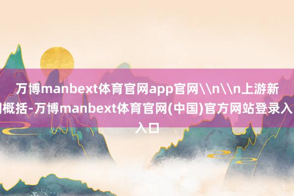 万博manbext体育官网app官网\n\n上游新闻概括-万博manbext体育官网(中国)官方网站登录入口