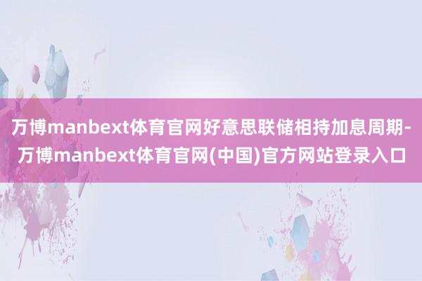 万博manbext体育官网好意思联储相持加息周期-万博manbext体育官网(中国)官方网站登录入口