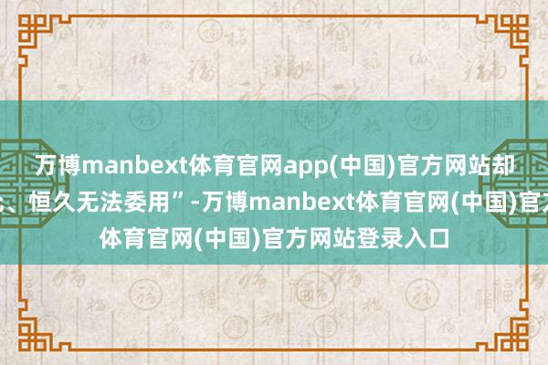 万博manbext体育官网app(中国)官方网站却“从未终了答允、恒久无法委用”-万博manbext体育官网(中国)官方网站登录入口