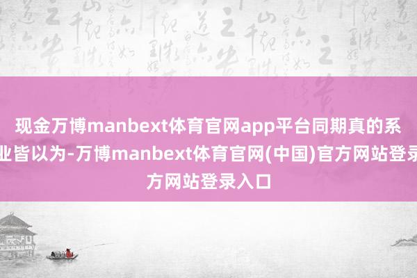 现金万博manbext体育官网app平台同期真的系数企业皆以为-万博manbext体育官网(中国)官方网站登录入口